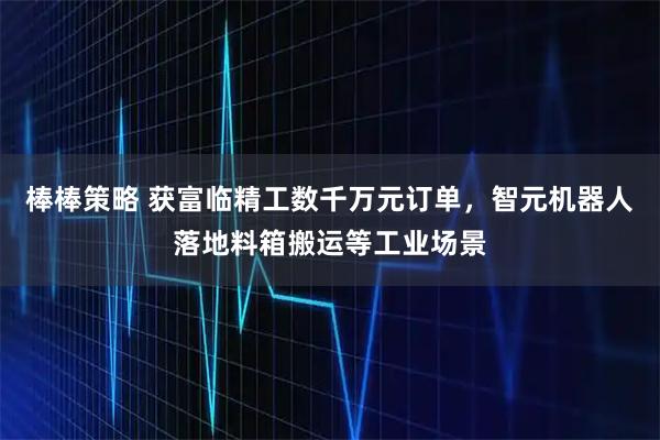 棒棒策略 获富临精工数千万元订单，智元机器人落地料箱搬运等工业场景