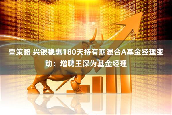 壹策略 兴银稳惠180天持有期混合A基金经理变动：增聘王深为基金经理