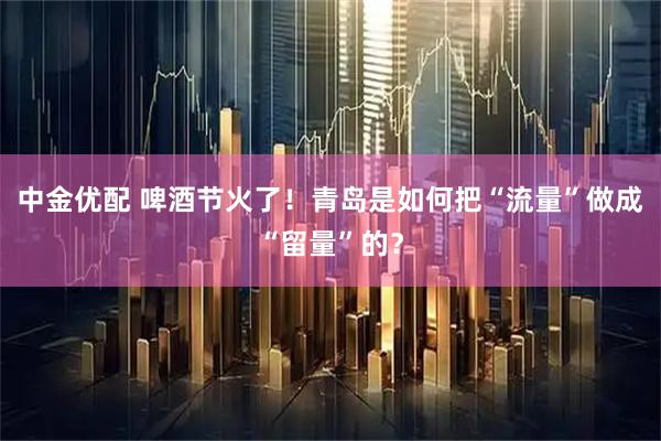 中金优配 啤酒节火了！青岛是如何把“流量”做成“留量”的？