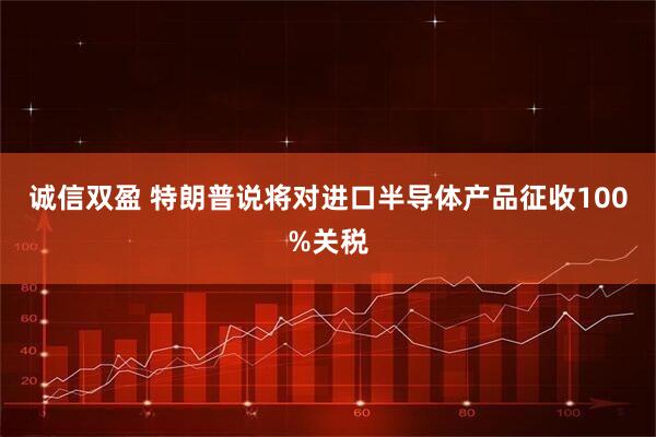 诚信双盈 特朗普说将对进口半导体产品征收100%关税