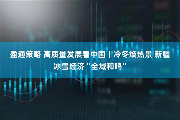 盈通策略 高质量发展看中国丨冷冬焕热景 新疆冰雪经济“全域和鸣”