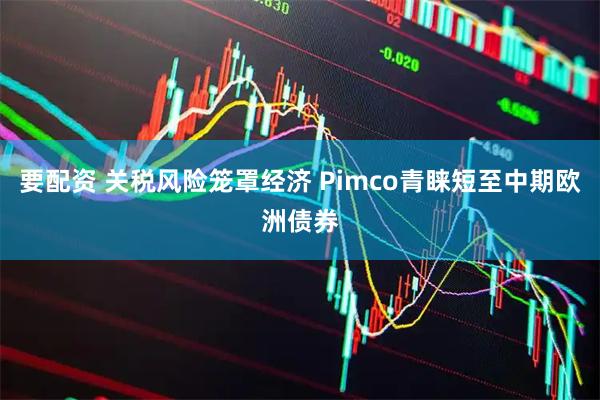 要配资 关税风险笼罩经济 Pimco青睐短至中期欧洲债券