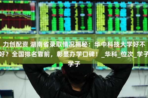 力创配资 湖南省录取情况揭秘:华中科技大学好不好?全国排名靠前,彰显办学口碑!_华科_位次_学子