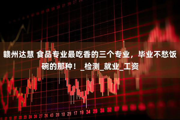 赣州达慧 食品专业最吃香的三个专业，毕业不愁饭碗的那种！_检测_就业_工资