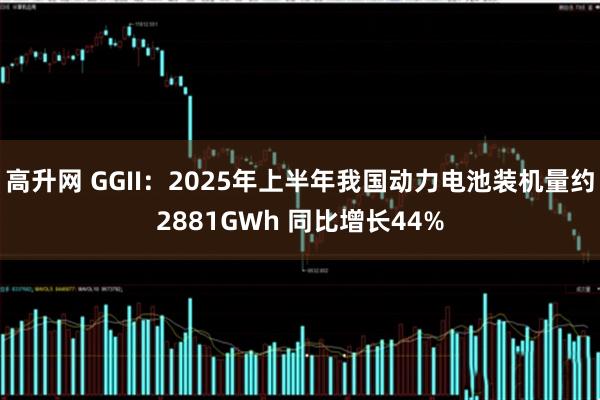 高升网 GGII：2025年上半年我国动力电池装机量约2881GWh 同比增长44%