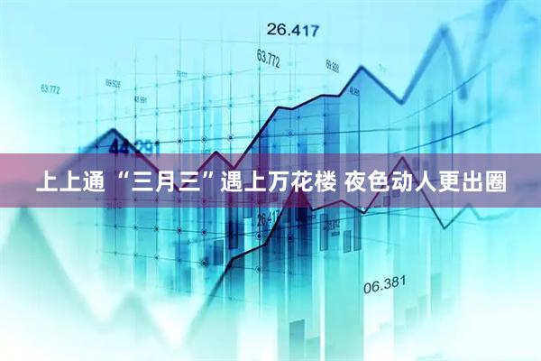 上上通 “三月三”遇上万花楼 夜色动人更出圈