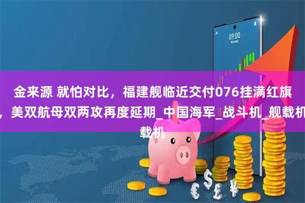 金来源 就怕对比,福建舰临近交付076挂满红旗,美双航母双两攻再度延期_中国海军_战斗机_舰载机