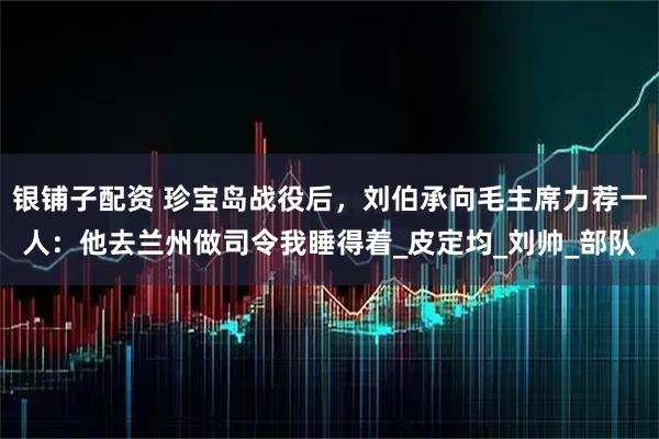 银铺子配资 珍宝岛战役后，刘伯承向毛主席力荐一人：他去兰州做司令我睡得着_皮定均_刘帅_部队