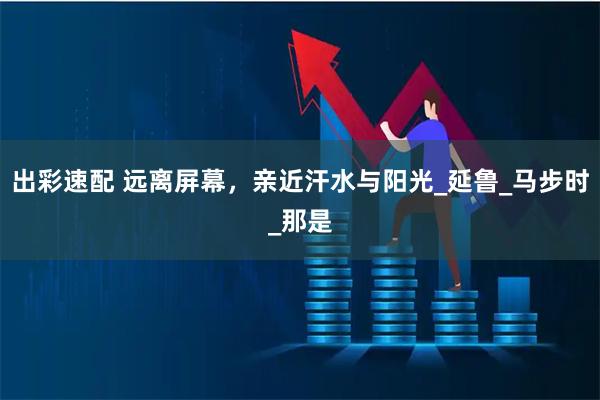 出彩速配 远离屏幕，亲近汗水与阳光_延鲁_马步时_那是