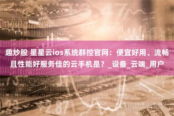 趣炒股 星星云ios系统群控官网：便宜好用、流畅且性能好服务佳的云手机是？_设备_云端_用户