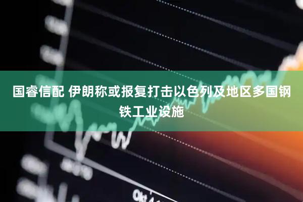国睿信配 伊朗称或报复打击以色列及地区多国钢铁工业设施