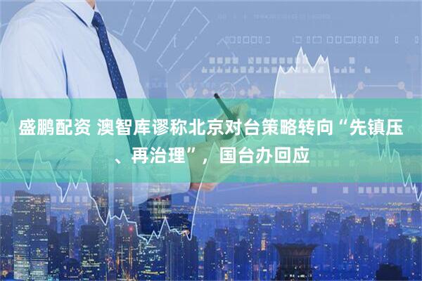 盛鹏配资 澳智库谬称北京对台策略转向“先镇压、再治理”，国台办回应