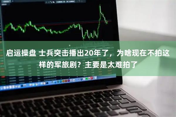 启运操盘 士兵突击播出20年了，为啥现在不拍这样的军旅剧？主要是太难拍了