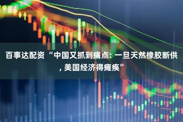 百事达配资 “中国又抓到痛点: 一旦天然橡胶断供, 美国经济得瘫痪”