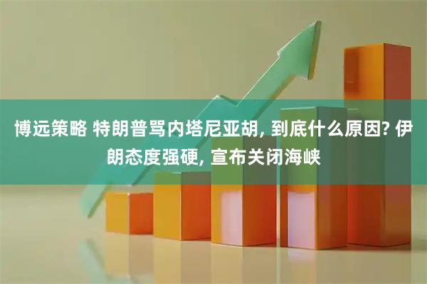 博远策略 特朗普骂内塔尼亚胡, 到底什么原因? 伊朗态度强硬, 宣布关闭海峡