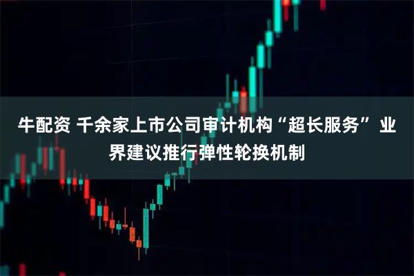 牛配资 千余家上市公司审计机构“超长服务” 业界建议推行弹性轮换机制