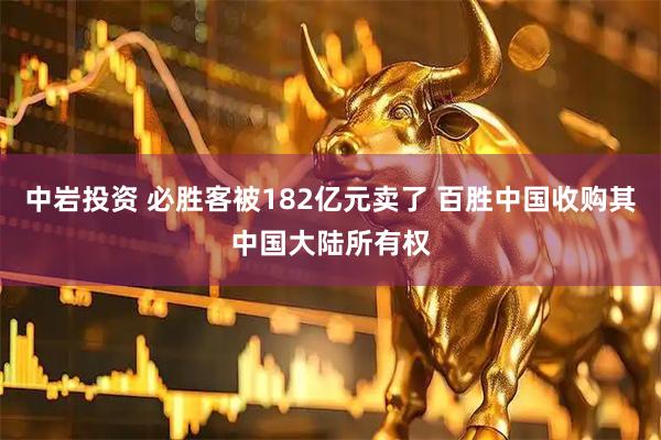 中岩投资 必胜客被182亿元卖了 百胜中国收购其中国大陆所有权