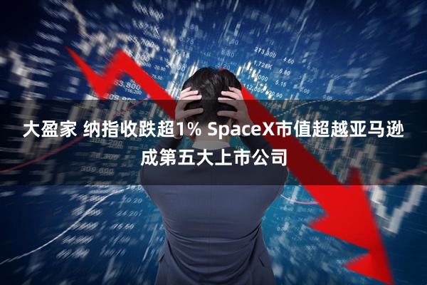 大盈家 纳指收跌超1% SpaceX市值超越亚马逊成第五大上市公司