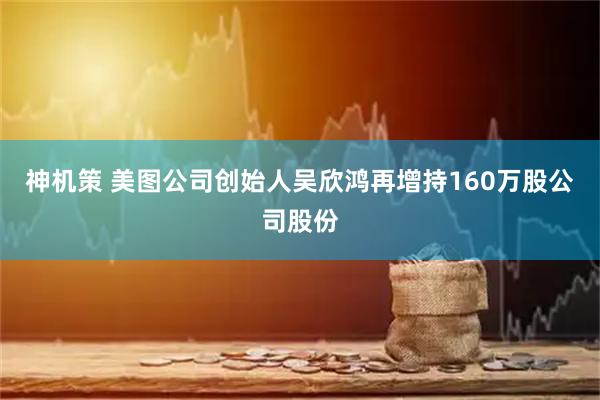 神机策 美图公司创始人吴欣鸿再增持160万股公司股份
