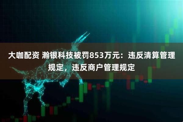 大咖配资 瀚银科技被罚853万元:违反清算管理规定,违反商户管理规定