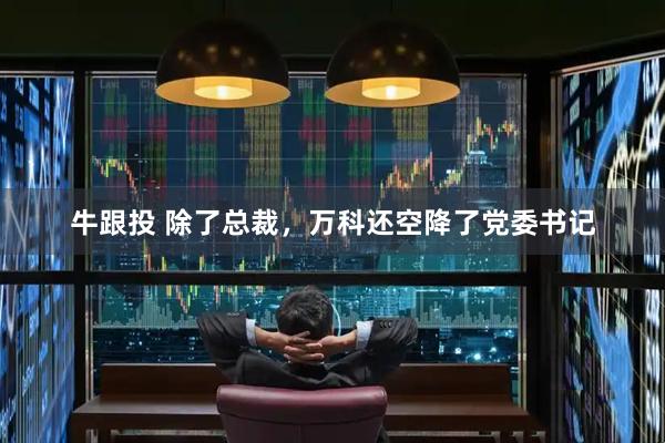 牛跟投 除了总裁,万科还空降了党委书记