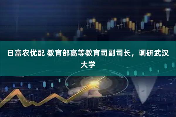 日富农优配 教育部高等教育司副司长，调研武汉大学