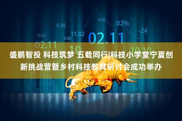 盛鹏智投 科技筑梦 五载同行|科技小学堂宁夏创新挑战营暨乡村科技教育研讨会成功举办