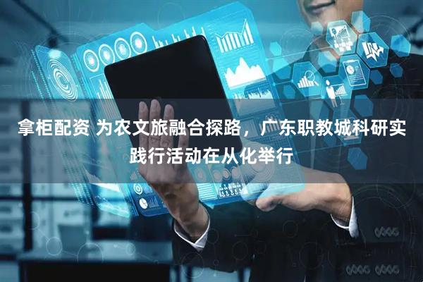 拿柜配资 为农文旅融合探路,广东职教城科研实践行活动在从化举行