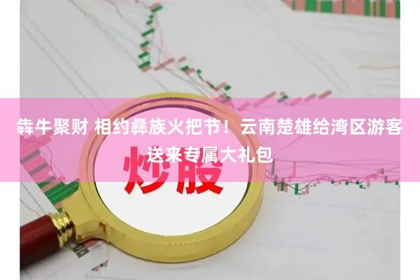 犇牛聚财 相约彝族火把节！云南楚雄给湾区游客送来专属大礼包