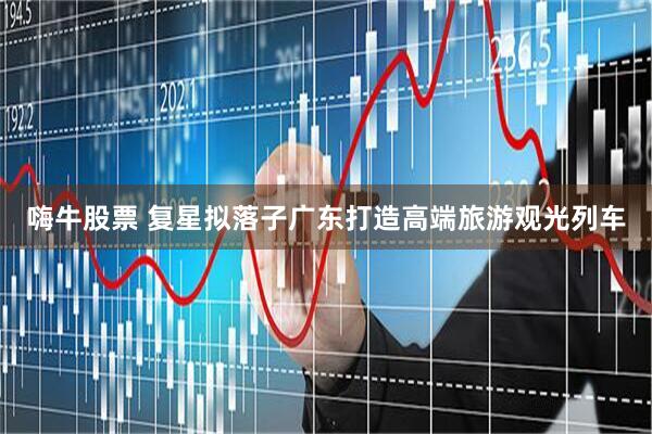 嗨牛股票 复星拟落子广东打造高端旅游观光列车