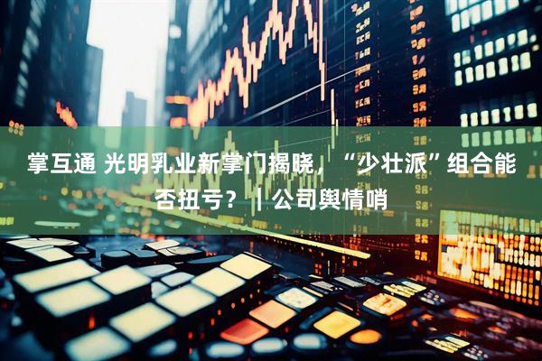掌互通 光明乳业新掌门揭晓，“少壮派”组合能否扭亏？｜公司舆情哨